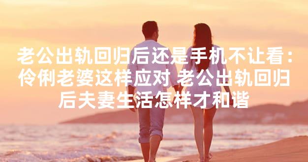 老公出轨回归后还是手机不让看：伶俐老婆这样应对 老公出轨回归后夫妻生活怎样才和谐